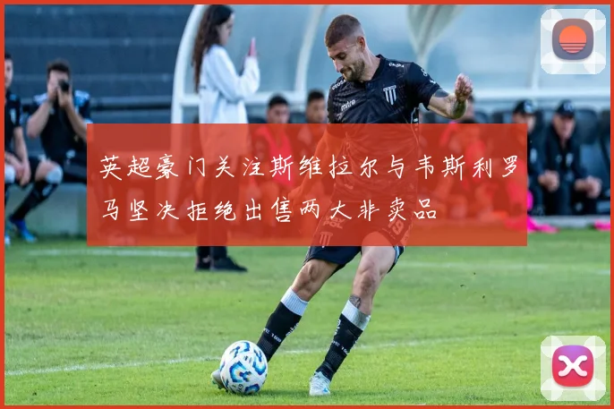 英超豪门关注斯维拉尔与韦斯利罗马坚决拒绝出售两大非卖品