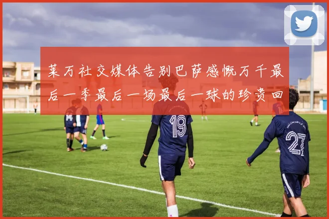 莱万社交媒体告别巴萨感慨万千最后一季最后一场最后一球的珍贵回忆