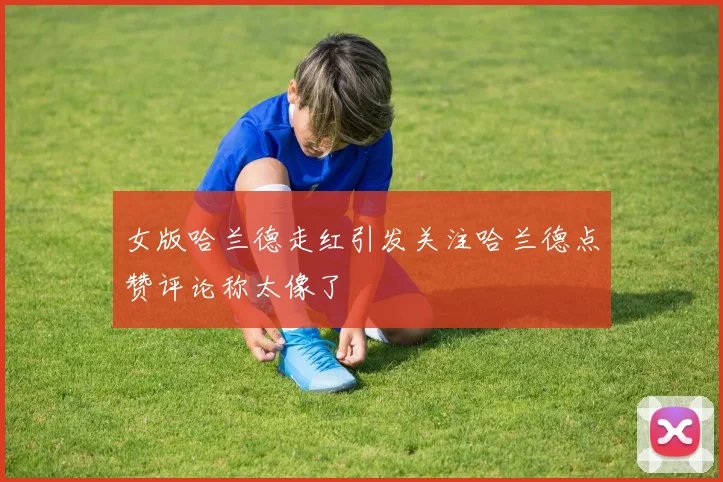 女版哈兰德走红引发关注哈兰德点赞评论称太像了