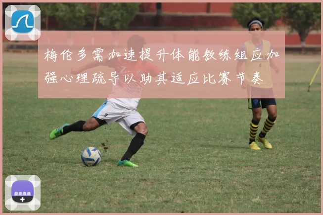 梅伦多需加速提升体能教练组应加强心理疏导以助其适应比赛节奏