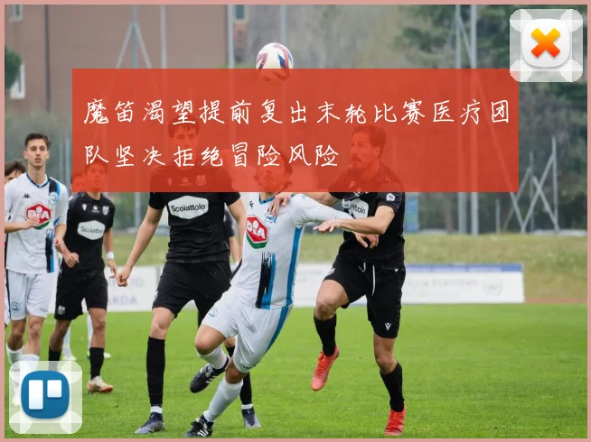 魔笛渴望提前复出末轮比赛医疗团队坚决拒绝冒险风险