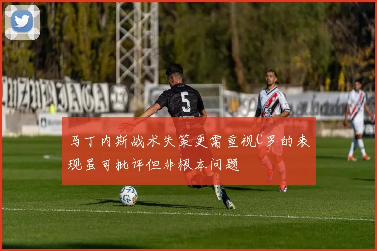 马丁内斯战术失策更需重视C罗的表现虽可批评但非根本问题