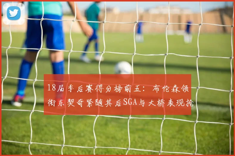 18届季后赛得分榜前五：布伦森领衔东契奇紧随其后SGA与大桥表现抢眼
