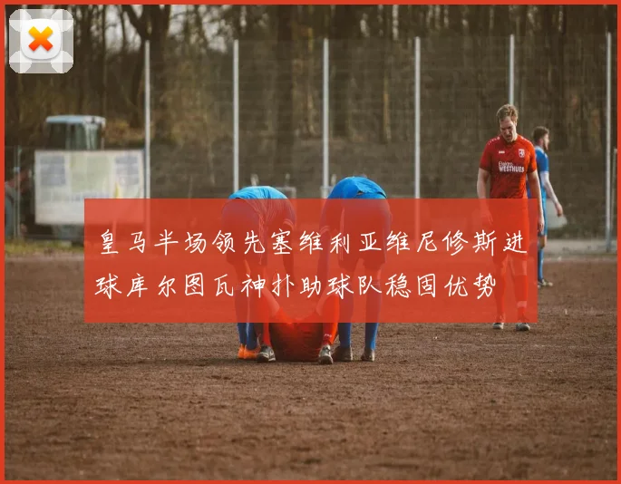 皇马半场领先塞维利亚维尼修斯进球库尔图瓦神扑助球队稳固优势