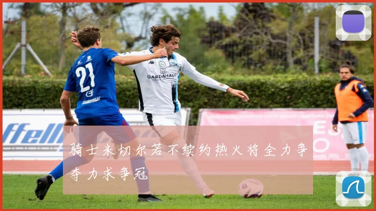 骑士米切尔若不续约热火将全力争夺力求争冠